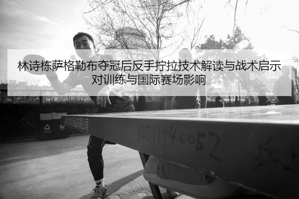 林诗栋萨格勒布夺冠后反手拧拉技术解读与战术启示对训练与国际赛场影响