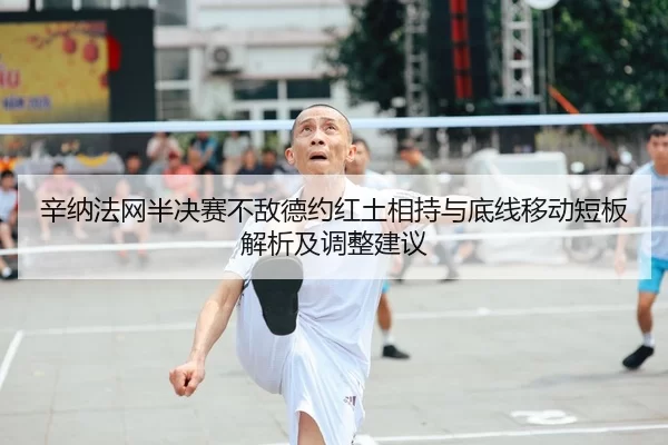 辛纳法网半决赛不敌德约红土相持与底线移动短板解析及调整建议